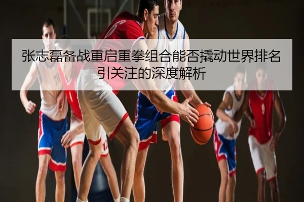 张志磊备战重启重拳组合能否撬动世界排名引关注的深度解析