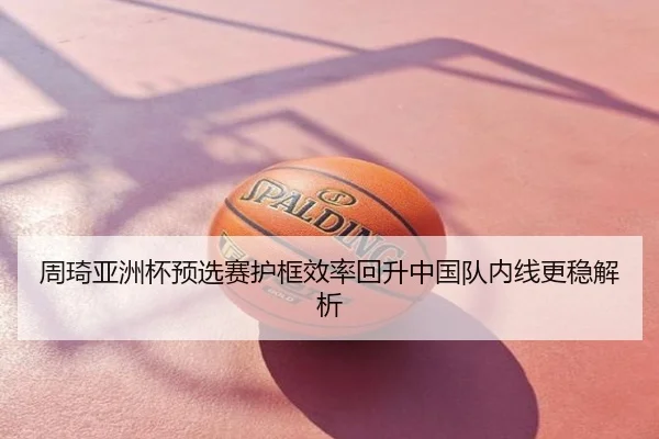 周琦亚洲杯预选赛护框效率回升中国队内线更稳解析